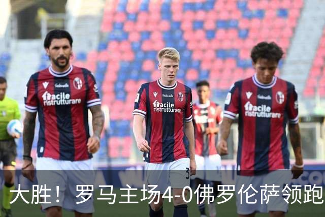 大胜！罗马主场4-0佛罗伦萨领跑意甲 马伦帽子戏法迪巴拉三助攻